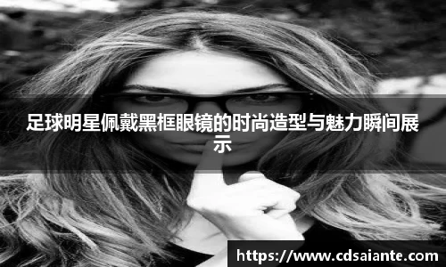 足球明星佩戴黑框眼镜的时尚造型与魅力瞬间展示